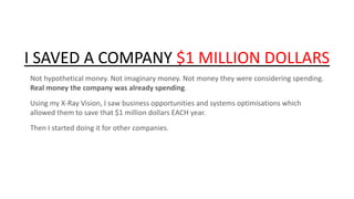 I SAVED A COMPANY $1 MILLION DOLLARS
Not hypothetical money. Not imaginary money. Not money they were considering spending.
Real money the company was already spending.

Using my X-Ray Vision, I saw business opportunities and systems optimisations which
allowed them to save that $1 million dollars EACH year.
Then I started doing it for other companies.

 