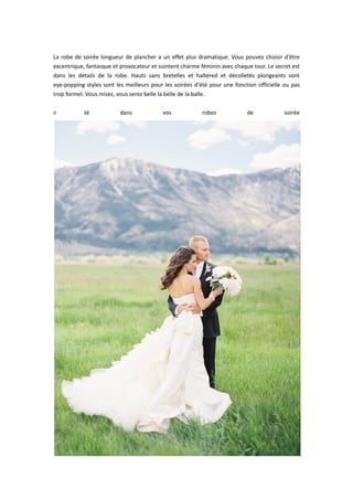  
La robe de soirée longueur de plancher a un effet plus dramatique. Vous pouvez choisir d'être 
excentrique, fantasque et provocateur et suintent charme féminin avec chaque tour. Le secret est 
dans  les  détails  de  la  robe.  Hauts  sans  bretelles  et  haltered  et  décolletés  plongeants  sont 
eye‐popping styles sont les meilleurs pour les soirées d'été pour une fonction officielle ou pas 
trop formel. Vous misez, vous serez belle la belle de la balle. 
 
é té  dans  vos  robes  de  soirée
 
 