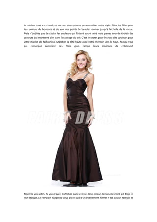  
La couleur rose est chaud, et encore, vous pouvez personnaliser votre style. Allez les filles pour 
les couleurs de bonbons et de voir vos points de beauté zoomer jusqu'à l'échelle de la mode. 
Mais n'oubliez pas de choisir les couleurs qui flattent votre teint mais prenez soin de choisir des 
couleurs qui montrent bien dans l'éclairage du soir. C'est le secret pour le choix des couleurs pour 
votre maillot de fashionista. Marcher la tête haute avec votre menton vers le haut. N'avez‐vous 
pas  remarqué  comment  ces  filles  glam  rampe  leurs  créations  de  créateurs?
 
 
Montrez vos actifs. Si vous l'avez, l'afficher dans le style. Une erreur demoiselles font est trop en 
leur étalage. Le refroidir. Rappelez‐vous qu'il s'agit d'un événement formel n'est pas un festival de 
 