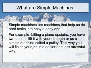 What are Simple Machines


Simple machines are machines that help us do
hard tasks into easy a easy one.
For example: Lifting a piano upstairs, you have
two options lift it with your strength or us a
simple machine called a pulley. This way you
will finish your job in a easier and less stressful
way.
 