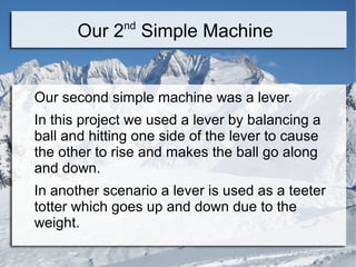 nd
       Our 2 Simple Machine


Our second simple machine was a lever.
In this project we used a lever by balancing a
ball and hitting one side of the lever to cause
the other to rise and makes the ball go along
and down.
In another scenario a lever is used as a teeter
totter which goes up and down due to the
weight.
 