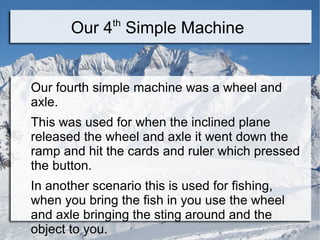 th
       Our 4 Simple Machine


Our fourth simple machine was a wheel and
axle.
This was used for when the inclined plane
released the wheel and axle it went down the
ramp and hit the cards and ruler which pressed
the button.
In another scenario this is used for fishing,
when you bring the fish in you use the wheel
and axle bringing the sting around and the
object to you.
 