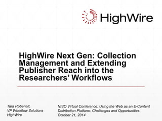 HighWire Next Gen: Collection 
Management and Extending 
Publisher Reach into the 
Researchers’ Workflows 
Tara Robenalt, 
VP Workflow Solutions 
HighWire 
NISO Virtual Conference: Using the Web as an E-Content 
Distribution Platform: Challenges and Opportunities 
October 21, 2014 
 