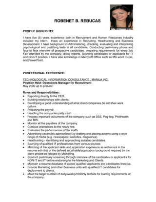 ROBENET B. REBUCAS

PROFILE HIGHLIGHTS:

I have five (5) years experience both in Recruitment and Human Resources Industry
included my intern. Have an experience in Recruiting, Headhunting and Business
Development. I have background in Administering, checking, evaluating and interpreting
psychological and qualifying tests to all candidates, Conducting preliminary phone and
face to face interview of prospective candidates, preparing requirements for every Job
Fair attended by the company, doing reports, Sourcing candidates or applicants for IT
and Non-IT position. I have also knowledge in Microsoft Office such as MS word, Excel,
and PowerPoint.



PROFESSIONAL EXPERIENCE:

TECHNOLOGICAL INFORMATION CONSULTANCE , MANILA INC.
Position Held: Operations Manager for Recruitment
May 2009 up to present

Roles and Responsibilities:
• Reporting directly to the CEO.
• Building relationships with clients.
• Developing a good understanding of what client companies do and their work
   culture.
• Preparing the payroll
• Handling the companies petty cash
• Process important documents of the company such as SSS, Pag-Ibig, PhiliHealth
   and BIR.
• Monitor all the payables of the company.
• Conduct orientations to the newly hire.
• Evaluates the performances of the staffs
• Advertising vacancies appropriately by drafting and placing adverts using a wide
   range of media (e.g. newspapers, websites, magazines).
• Headhunting - identifying and approaching suitable candidates.
• Sourcing of qualified IT professionals from various sources
• Matching of the applicant skills and application experience as written out in the
   resume with that of the defined set of skills/application background required by the
   client project as relayed by Marketing.
• Conduct preliminary screening through interview of the candidates or applicant’s for
   NON IT and IT before endorsing to the Marketing and Clients.
• Maintain a resume database of pooled qualified applicants and candidates lined-up.
• Provide Marketing and other Business units with qualified IT candidates for
   deployment to clients.
• Meet the target number of daily/weekly/monthly recruits for loading requirements of
   the company.
 