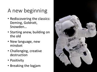 A new beginning
• Rediscovering the classics:
Deming, Goldratt,
Snowden…
• Starting anew, building on
the old
• New language, new
mindset
• Challenging, creative
destruction
• Positivity
• Breaking the logjam
 