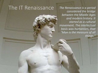 The IT Renaissance The Renaissance is a period
considered the bridge
between the Middle Ages
and modern history. It
started as a cultural
movement. The intellectual
basis was humanism, that
"Man is the measure of all
things."
 