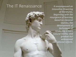 The IT Renaissance It encompassed an
innovative flowering
of literatures,
beginning with the
resurgence of learning
based on classical
sources; the
development of
techniques of
rendering a more
natural reality; and
gradual but
widespread
educational reform.
 