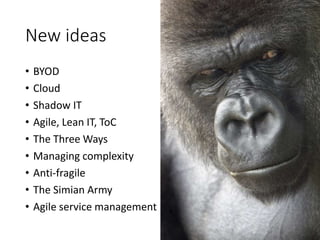 New ideas
• BYOD
• Cloud
• Shadow IT
• Agile, Lean IT, ToC
• The Three Ways
• Managing complexity
• Anti-fragile
• The Simian Army
• Agile service management
 