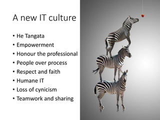 A new IT culture
• He Tangata
• Empowerment
• Honour the professional
• People over process
• Respect and faith
• Humane IT
• Loss of cynicism
• Teamwork and sharing
 