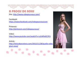 A PROOS DE NOUS
Site: http://www.robepourvous.com/
Facebook:
https://www.facebook.com/robepourvouscom
Pinterest:
http://pinterest.com/robepourvous/
Video:
http://www.youtube.com/watch?v=u2cMYx0C2PU
Article:
http://letiziabarcelona.com/2012/11/28/quelle-robe-
pour-vous/
 
