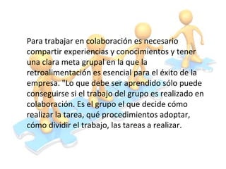 Para trabajar en colaboración es necesario
compartir experiencias y conocimientos y tener
una clara meta grupal en la que la
retroalimentación es esencial para el éxito de la
empresa. "Lo que debe ser aprendido sólo puede
conseguirse si el trabajo del grupo es realizado en
colaboración. Es el grupo el que decide cómo
realizar la tarea, qué procedimientos adoptar,
cómo dividir el trabajo, las tareas a realizar.
 