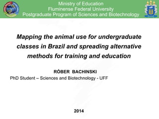 Ministry of Education 
Fluminense Federal University 
Postgraduate Program of Sciences and Biotechnology 
Mapping the animal use for undergraduate 
classes in Brazil and spreading alternative 
methods for training and education 
RÓBER BACHINSKI 
PhD Student – Sciences and Biotechnology - UFF 
2014 
 