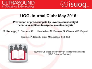 UOG Journal Club: May 2016
Prevention of pre-eclampsia by low-molecular-weight
heparin in addition to aspirin: a meta-analysis
S. Roberge, S. Demers, K.H. Nicolaides, M. Bureau, S. Côté and E. Bujold
Volume 47, Issue 5; Date: May, pages: 548–553
Journal Club slides prepared by Dr Maddalena Morlando
(UOG Editor for Trainees)
 