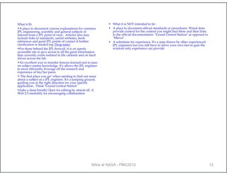 What it IS:                                                   • What it is NOT intended to be:
•A place to document concise explanations for common          • A place to document official standards or procedures. Wired does
JPL engineering, scientific and general subjects of             provide context for the content you might find there and then links
interest from a JPL point of view. Articles also may            to the official documentation. "Grand Central Station" as opposed to
include links to standards, useful websites, book               "Mecca".
references and good JPL points of contact if further          • A substitute for experience. It's a map drawn by other experienced
clarification is needed (eg: Drop tests)                        JPL engineers but you still have to move your own feet to gain the
•For those behind the JPL firewall, it is an openly             wisdom only experience can provide
accessible site to give access to all the great information
that currently exists isolated in file cabinets and on hard
drives across the lab.
•An excellent way to transfer lessons learned and to pass
on subject matter knowledge. It's allows the JPL engineer
to more efficiently leverage off the research and
experience of his/her peers
•"The first place you go" when needing to find out more
about a subject as a JPL engineer. It's a jumping ground,
guiding you in the right direction for your specific
application. Think "Grand Central Station"
•(take a deep breath) Open for editing by almost all. A
Web 2.0 mentality for encouraging collaboration




                                                      Wikis at NASA - PMC2012                                                          12
 