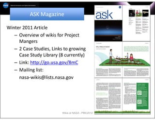ASK Magazine

Winter 2011 Article
   – Overview of wikis for Project
     Mangers
   – 2 Case Studies, Links to growing
     Case Study Library (8 currently)
   – Link: http://go.usa.gov/8mC
   – Mailing list:
     nasa‐wikis@lists.nasa.gov




                          Wikis at NASA - PMC2012   2
 