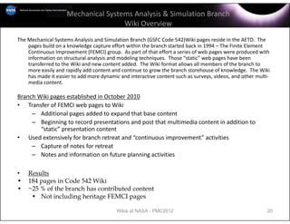 Mechanical Systems Analysis & Simulation Branch
                                     Wiki Overview
The Mechanical Systems Analysis and Simulation Branch (GSFC Code 542)Wiki pages reside in the AETD.  The 
    pages build on a knowledge capture effort within the branch started back in 1994 – The Finite Element 
    Continuous Improvement (FEMCI) group.  As part of that effort a series of web pages were produced with 
    information on structural analysis and modeling techniques.  Those “static” web pages have been 
    transferred to the Wiki and new content added.  The Wiki format allows all members of the branch to 
    more easily and rapidly add content and continue to grow the branch storehouse of knowledge.  The Wiki 
    has made it easier to add more dynamic and interactive content such as surveys, videos, and other multi‐
    media content.  

Branch Wiki pages established in October 2010
• Transfer of FEMCI web pages to Wiki
     – Additional pages added to expand that base content
     – Beginning to record presentations and post that multimedia content in addition to 
        “static” presentation content
• Used extensively for branch retreat and “continuous improvement” activities
     – Capture of notes for retreat
     – Notes and information on future planning activities

•   Results
•   184 pages in Code 542 Wiki
•   ~25 % of the branch has contributed content
     • Not including heritage FEMCI pages

                                          Wikis at NASA - PMC2012                                         20
 