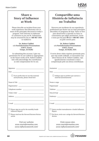 Robert Cialdini



                 Share a                                                            Compartilhe uma
            Story of Influence                                                    História de Influência
                 at Work                                                               no Trabalho
         Please describe an incident from your                                 Descreva um incidente da sua experiência
         work experience that illustrates one or                             profissional que ilustre um ou mais princípios
       more of the principles discussed in today’s                           discutidos no programa de hoje. Sinta-se livre
          program. Feel welcome to elaborate                                     para desenvolver a questão ou fazer os
         or comment as you see fit. Submission                                 comentários que julgar pertinentes. Envie
        may be returned by fax to: 480-967-1044                                o texto por fax para 00-xx-1-480-967-1044
                      or mailed to:                                                       ou pelo correio para

                 Dr. Robert Cialdini                                                           Dr. Robert Cialdini
          c/o NewInformation Presentations                                             c/o NewInformation Presentations
                   2248 S. Forest                                                                2248 S. Forest
                  Tempe, AZ 85282                                                            Tempe, AZ 85282, EUA

         In submitting this account, I give my                                O envio desse relato exprime permissão para
     permission for its use (edited as appropriate)                            que seja usado (editado, se necessário) nas
      in the future works of Dr. Robert Cialdini,                               obras futuras do dr. Robert Cialdini, cujo
        who will acknowledge the contribution                                      agradecimento constituirá a única
           as sole compensation for its use.                                   compensação pelo uso dessa contribuição.


   Signature _____________________________________                          Assinatura ____________________________________

   Date __________________________________________                          Data __________________________________________

        £ If you prefer that we use this material                                  £ Indique aqui se preferir que usemos o
           anonymously, please check here                                               material anonimamente.


   Name & Title __________________________________                          Nome e cargo _________________________________

   Organization __________________________________                          Organização __________________________________

   Telephone number ____________________________                            Telefone ______________________________________

   Today’s date __________________________________                          Data de hoje __________________________________

   Address _______________________________________                          Endereço _____________________________________

    _______________________________________________                          _______________________________________________

   E-mail ________________________________________                          E-mail ________________________________________


   £ Please sign me up for the monthly Inside                               £ Quero receber mensalmente o Inside Influence
       Influence Report.                                                          Report.

   £ Please send me the Harvard Business Review                             £ Por favor, envie-me o artigo da Harvard Business
       article                                                                    Review.


                Visit our websites                                                            Visite nossos sites
             www.newinformation.com                                                        www.newinformation.com
             www.influenceatwork.com!                                                      www.influenceatwork.com!




  64                                                Ajudamos você a reduzir custos, cuidando da natureza. Fale conosco.
 