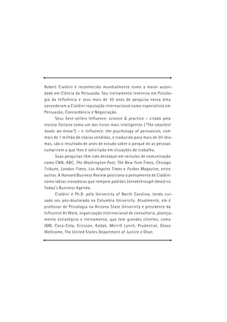 Robert Cialdini é reconhecido mundialmente como a maior autori-
dade em Ciência da Persuasão. Seu treinamento intensivo em Psicolo-
gia da Influência e seus mais de 30 anos de pesquisa nessa área
concederam a Cialdini reputação internacional como especialista em
Persuasão, Concordância e Negociação.
     Seus best-sellers Influence: science & practice – citado pela
revista Fortune como um dos livros mais inteligentes (“The smartest
books we know”) – e Influence: the psychology of persuasion, com
mais de 1 milhão de cópias vendidas, e traduzido para mais de 20 idio-
mas, são o resultado de anos de estudo sobre o porquê de as pessoas
cumprirem o que lhes é solicitado em situações de trabalho.
     Suas pesquisas têm sido destaque em veículos de comunicação
como CNN, ABC, The Washington Post, The New York Times, Chicago
Tribune, London Times, Los Angeles Times e Forbes Magazine, entre
outros. A Harvard Business Review posiciona o pensamento de Cialdini
como idéias inovadoras que rompem padrões (breakthrough ideas) no
Today’s Business Agenda.
     Cialdini é Ph.D. pela University of North Carolina, tendo cur-
sado seu pós-doutorado na Columbia University. Atualmente, ele é
professor de Psicologia na Arizona State University e presidente da
Influence At Work, organização internacional de consultoria, planeja-
mento estratégico e treinamento, que tem grandes clientes, como
IBM, Coca-Cola, Ericsson, Kodak, Merrill Lynch, Prudential, Glaxo
Wellcome, The United States Department of Justice e Otan.
 