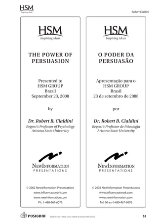 Robert Cialdini




 THE POWER OF                                                                          O PODER DA
  PERSUASION                                                                           PERSUASÃO


      Presented to                                                                Apresentação para o
      HSM GROUP                                                                       HSM GROUP
         Brazil                                                                           Brasil
   September 23, 2008                                                            23 de setembro de 2008

               by                                                                               por

 Dr. Robert B. Cialdini                                                          Dr. Robert B. Cialdini
Regent’s Professor of Psychology                                               Regent’s Professor de Psicologia
   Arizona State University                                                       Arizona State University




    NEWINFORMATION                                                                     NEWINFORMATION
     PRESENTATIONS                                                                     PRESENTATIONS




© 2002 NewInformation Presentations                                            © 2002 NewInformation Presentations
     www.influenceatwork.com                                                           www.influenceatwork.com
     www.newinformation.com                                                            www.newinformation.com
        Ph. 1-480-967-6070                                                             Tel. 00-xx-1-480-967-6070



                 Ajudamos você a reduzir custos, cuidando da natureza. Fale conosco.                                    55
 