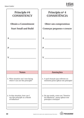 Robert Cialdini



             Principle #4                                                      Princípio nº 4
            CONSISTENCY                                                       CONSISTÊNCIA

         Obtain a Commitment                                            Obter um compromisso

          Start Small and Build                                    Começar pequeno e crescer



    A _________________________                                   A _________________________



    P _________________________                                   P _________________________



    V _________________________                                   V _________________________




                    Notes                                                                   Anotações

    1. What situation am I now facing                            1. A qual situação que enfrento no
       where I can use this principle?                                 momento posso aplicar este princípio?




    2. In that situation, how can I                              2. De que modo, como um “Detetive
       use this principle as a Sleuth                                  de Influência”, posso aplicar este
       of Influence?                                                   princípio à situação?




  60                                     Ajudamos você a reduzir custos, cuidando da natureza. Fale conosco.
 