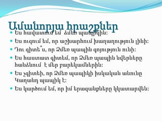 Ամանորյաձմեռ պապիկին:
 Ես հավատում եմ
                 հրաշքներ
 Ես ուզում եմ, որ աշխարհում խաղաղություն լինի:
 Դու գիտե՞ս, որ Ձմեռ պապին գոյություն ունի:
 Ես հաստատ գիտեմ, որ Ձմեռ պապին նվերները
  հանձնում է մեր բարեկամներին:
 Ես չգիտեի, որ Ձմեռ պապիկի իսկական անունը
  Կաղանդ պապիկ է:
 Ես կարծում եմ, որ իմ երազանքները կկատարվեն:
 