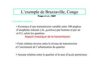 L’exemple de Brazzaville, Congo
                              Trape et al., 1987

3 principales conclusions :


     • Existence d’une transmission variable entre 100 piqûres
     d’anophèles infectés (An. gambiae) par homme et par an
     et 0.3, selon les quartiers.
              Aspect mosaïque de la transmission

    • Forte relation inverse entre le niveau de transmission
    et l’ancienneté de l’urbanisation du quartier

    • Aucune relation entre le quartier et la taux d’accès pernicieux
 