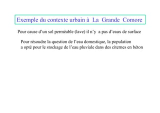 Exemple du contexte urbain à La Grande Comore
Pour cause d’un sol perméable (lave) il n’y a pas d’eaux de surface

 Pour résoudre la question de l’eau domestique, la population
 a opté pour le stockage de l’eau pluviale dans des citernes en béton
 