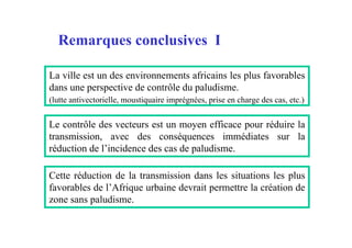 Remarques conclusives I

La ville est un des environnements africains les plus favorables
dans une perspective de contrôle du paludisme.
(lutte antivectorielle, moustiquaire imprégnées, prise en charge des cas, etc.)


Le contrôle des vecteurs est un moyen efficace pour réduire la
transmission, avec des conséquences immédiates sur la
réduction de l’incidence des cas de paludisme.

Cette réduction de la transmission dans les situations les plus
favorables de l’Afrique urbaine devrait permettre la création de
zone sans paludisme.
 