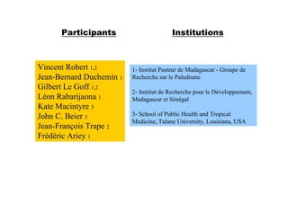 Participants                       Institutions



Vincent Robert 1,2        1- Institut Pasteur de Madagascar - Groupe de
Jean-Bernard Duchemin 1   Recherche sur le Paludisme
Gilbert Le Goff 1,2
                          2- Institut de Recherche pour le Développement,
Léon Rabarijaona 1        Madagascar et Sénégal
Kate Macintyre 3
John C. Beier 3           3- School of Public Health and Tropical
                          Medicine, Tulane University, Louisiana, USA
Jean-François Trape 2
Frédéric Ariey 1
 