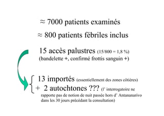 ≈ 7000 patients examinés
 ≈ 800 patients fébriles inclus

 15 accès palustres (15/800 = 1,8 %)
 (bandelette +, confirmé frottis sanguin +)


13 importés (essentiellement des zones côtières)
+ 2 autochtones ??? (l’ interrogatoire ne
  rapporte pas de notion de nuit passée hors d’ Antananarivo
  dans les 30 jours précédant la consultation)
 