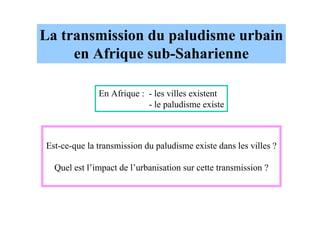 La transmission du paludisme urbain
     en Afrique sub-Saharienne

              En Afrique : - les villes existent
                           - le paludisme existe



Est-ce-que la transmission du paludisme existe dans les villes ?

  Quel est l’impact de l’urbanisation sur cette transmission ?
 