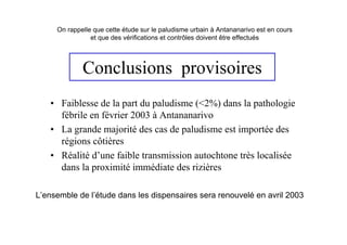 On rappelle que cette étude sur le paludisme urbain à Antananarivo est en cours
                et que des vérifications et contrôles doivent être effectués




             Conclusions provisoires
   • Faiblesse de la part du paludisme (<2%) dans la pathologie
     fébrile en février 2003 à Antananarivo
   • La grande majorité des cas de paludisme est importée des
     régions côtières
   • Réalité d’une faible transmission autochtone très localisée
     dans la proximité immédiate des rizières

L’ensemble de l’étude dans les dispensaires sera renouvelé en avril 2003
 