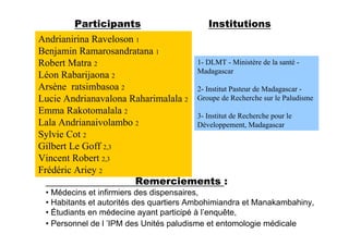 Participants                       Institutions
Andrianirina Raveloson 1
Benjamin Ramarosandratana 1
Robert Matra 2                      1- DLMT - Ministère de la santé -
                                    Madagascar
Léon Rabarijaona 2
Arsène ratsimbasoa 2                2- Institut Pasteur de Madagascar -
Lucie Andrianavalona Raharimalala 2 Groupe de Recherche sur le Paludisme
Emma Rakotomalala 2                 3- Institut de Recherche pour le
Lala Andrianaivolambo 2             Développement, Madagascar
Sylvie Cot 2
Gilbert Le Goff 2,3
Vincent Robert 2,3
Frédéric Ariey 2
                       Remerciements :
 • Médecins et infirmiers des dispensaires,
 • Habitants et autorités des quartiers Ambohimiandra et Manakambahiny,
 • Étudiants en médecine ayant participé à l’enquête,
 • Personnel de l ’IPM des Unités paludisme et entomologie médicale
 