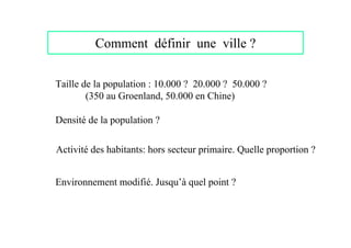 Comment définir une ville ?

Taille de la population : 10.000 ? 20.000 ? 50.000 ?
        (350 au Groenland, 50.000 en Chine)

Densité de la population ?

Activité des habitants: hors secteur primaire. Quelle proportion ?


Environnement modifié. Jusqu’à quel point ?
 