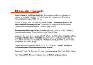 ,
L'eau et la santé en Afrique tropicale. Colloque pluridisciplinaire géographie-
médecine, Limoges, 2 octobre 1991. Université des francophones, Presses de
l'Université de Limoges, 1993, 135 pp.

Hunter JM, Rey L, Chu KY, Adelkolu-John & Mott KE - Parasitoses et mises en
valeur des ressources hydriques. Un impératif: la négociation intersectorielle.
Organisation mondiale de la santé, Genève, 1994, 160 pp.

Aménagements hydro-agricoles et santé. Brengues j & Hervé JP Ed, Collection
colloque et séminaires, Orstom editons, Paris, 1998, 313 pp.

La gestion des périmètres irrigués collectifs à l'aube du XXIe siècle (Irrigation scheme
management at the dawn of the 21st century) Garin P., édit (Cemagref), Le Gal
P.Y., édit (Cirad-tera), Ruf T., édit (Ird), Montpellier, Cirad , Les Ulis, EDP Sciences,
Montpellier, Ird ; 2002, 280 pp.

Cahiers Agriculture, Numéro spécial, 2002, 11, 1: 3-94, sur l’ Impact sanitaire et
nutritionnel des hydro-aménagements en Afrique.

Saluzzo JF, Vidal P & Gonzalez JP – Les virus émergents. IRD, Paris, 2004, 189 pp.

Acta Tropica 2004, 89, issue 2, special issue on Malaria and Agriculture,
 