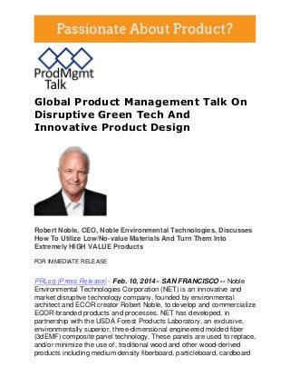 Global Product Management Talk On
Disruptive Green Tech And
Innovative Product Design

Robert Noble, CEO, Noble Environmental Technologies, Discusses
How To Utilize Low/No-value Materials And Turn Them Into
Extremely HIGH VALUE Products
FOR IMMEDIATE RELEASE

PRLog (Press Release) - Feb. 10, 2014 - SAN FRANCISCO -- Noble
Environmental Technologies Corporation (NET) is an innovative and
market disruptive technology company, founded by environmental
architect and ECOR creator Robert Noble, to develop and commercialize
ECOR-branded products and processes. NET has developed, in
partnership with the USDA Forest Products Laboratory, an exclusive,
environmentally superior, three-dimensional engineered molded fiber
(3dEMF) composite panel technology. These panels are used to replace,
and/or minimize the use of, traditional wood and other wood-derived
products including medium density fiberboard, particleboard, cardboard

 