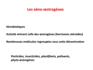 Les xéno-œstrogènes   Xénobiotiques Activité mimant celle des œstrogènes (hormones stéroïdes) Nombreuses molécules regroupées sous cette dénomination Pesticides, insecticides, plastifiants, polluants, phyto-œstrogènes 