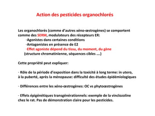 Action des pesticides organochlorés Les organochlorés (comme d’autres xéno-œstrogènes) se comportent  comme des  SERM , modulateurs des récepteurs ER: Agonistes dans certaines conditions Antagonistes en présence de E2 Effet agoniste dépend du tissu, du moment, du gène   (structure chromatinienne, séquences cibles ….) Cette propriété peut expliquer: R ôle de la période d’exposition dans la toxicité à long terme: in utero, à la puberté, après la ménopause: difficulté des études épidémiologiques Différences entre les xéno-œstrogènes: OC vs phytoœstrogènes Effets épigénétiques transgénérationnels: exemple de la vinclozoline  chez le rat. Pas de démonstration claire pour les pesticides. 