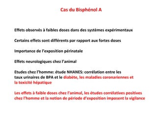 Cas du Bisphénol A Effets observés à faibles doses dans des systèmes expérimentaux Certains effets sont différents par rapport aux fortes doses Importance de l’exposition périnatale Effets neurologiques chez l’animal Etudes chez l’homme: étude NHANES: corrélation entre les  taux urinaires de BPA et le  diabète, les maladies coronariennes et  la toxicité hépatique Les effets à faible doses chez l’animal, les études corrélatives positives chez l’homme et la notion de période d’exposition imposent la vigilance 