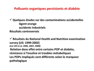 Polluants organiques persistants et diabète Quelques études sur des contaminations accidentelles Agent orange accidents industriels Résultats controversés Résultats du National Health and Nutrition examination  survey (US: 1999-2002) (Lee DH et al, 2006, 2007, 2008) Relation dose effet entre certains POP et diabète,  résistance à l’insuline et troubles métaboliques Les POPs impliqués sont différents selon le marqueur  pathologique 