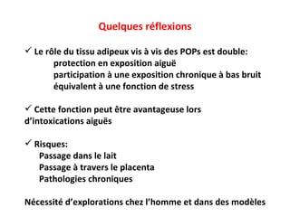 Quelques réflexions Le r ôle du tissu adipeux vis à vis des POPs est double:  protection en exposition aiguë participation à une exposition chronique à bas bruit équivalent à une fonction de stress Cette fonction peut être avantageuse lors  d’intoxications aiguës Risques: Passage dans le lait Passage à travers le placenta Pathologies chroniques Nécessité d’explorations chez l’homme et dans des modèles 