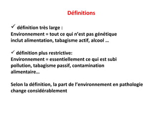 Définitions définition très large : Environnement = tout ce qui n’est pas génétique inclut alimentation, tabagisme actif, alcool … définition plus restrictive: Environnement = essentiellement ce qui est subi pollution, tabagisme passif, contamination  alimentaire… Selon la définition, la part de l’environnement en pathologie change considérablement 