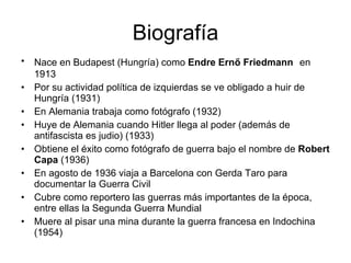 Biografía Nace en Budapest (Hungría) como Endre Ernő Friedmann en 1913 Por su actividad política de izquierdas se ve obligado a huir de Hungría (1931) En Alemania trabaja como fotógrafo (1932) Huye de Alemania cuando Hitler llega al poder (además de antifascista es judio) (1933) Obtiene el éxito como fotógrafo de guerra bajo el nombre de Robert Capa (1936) En agosto de 1936 viaja a Barcelona con Gerda Taro para documentar la Guerra Civil Cubre como reportero las guerras más importantes de la época, entre ellas la Segunda Guerra Mundial Muere al pisar una mina durante la guerra francesa en Indochina (1954)
