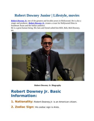 Robert Downey Junior | Lifestyle, movies
Robert Downey Jr. one of the greatest and lovable actors in Hollywood. He is also a
singer and producer. Robert Downey Jr. creates a craze for Hollywood films in
Southeast Asian and the Indian audience.
He is a great human being. His fans and friend called him RDJ, Bob, Bob Downey,
etc.
Robert Downey Jr. Biography
Robert Downey Jr. Basic
Information:
1. Nationality: Robert Downey Jr. is an American citizen.
2. Zodiac Sign: His zodiac sign is Aries.
 