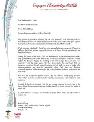Date: December 15, 2008

To Whom It May Concern:

From: Robert Fleury

Subject: Recommendation for Fred Rainville


I am pleased to provide a reference for Mr. Fred Rainville. As a Market Unit Vice-
President for Coca-Cola, I had the pleasure to work with Fred for the past 2 years
during which he was my main contact for the Canada Dry Mott’s brands.

While working with Fred, I found him very approachable, energetic and efficient. In
addition, Fred has always presented himself in a direct, honest, considerate and
thoughtful manner.

During the course of his work, Fred has proved to be an invaluable resource and a
very good ambassador for his brands. He successfully increased share and volume
within the Eastern Region by building solid relationships based on trust and
credibility with the Sales teams. He also demonstrated his analytical skills on
numerous occasions through market/business analysis and was able to make solid
recommendations and provide actionable plans. We also had frequent
communications on business strategies and execution of the different programs at the
store level.

Fred was an exceptional partner overall. He was able to build strong business
relationships and was easy to interact with and communicated well with other team
members.

I would definitely recommend Fred for any related position he is seeking in the
future. I have been consistently impressed by both his personal attitude and his focus
on the job.

If you would like to discuss his attributes in more detail, please do not hesitate to
contact me.



Robert Fleury
Market Unit Vice-President, Eastern Region
Coca-Cola Bottling
514-257-5307
 