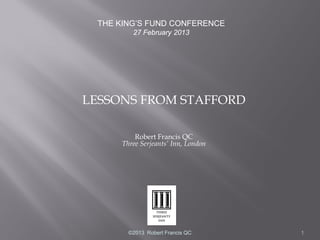 THE KING’S FUND CONFERENCE
        27 February 2013




LESSONS FROM STAFFORD

         Robert Francis QC
     Three Serjeants’ Inn, London




       ©2013 Robert Francis QC      1
 