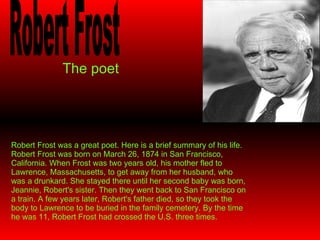 The   poet Robert Frost Robert Frost was a great poet. Here is a brief summary of his life. Robert Frost was born on March 26, 1874 in San Francisco, California. When Frost was two years old, his mother fled to Lawrence, Massachusetts, to get away from her husband, who was a drunkard. She stayed there until her second baby was born, Jeannie, Robert's sister. Then they went back to San Francisco on a train. A few years later, Robert's father died, so they took the body to Lawrence to be buried in the family cemetery. By the time he was 11, Robert Frost had crossed the U.S. three times. 