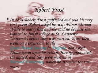 Robert Frost In 1894 Robert Frost published and sold his very first poem, Robert asked his wife Elinor Miriam White to marry him and she said no because she wanted to finish college at St. Lawrence University before they was married. Frost then went on a excursion  to the  Great Dismal Swamp  in  Virginia , and asked Elinor again upon his return. Having graduated, she agreed, and they were married in  Harvard University , which he attended for two years.  