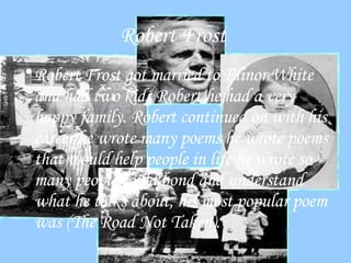 Robert Frost   Robert Frost got married to Elinor White and had two kids Robert he had a very happy family. Robert continued on with his career he wrote many poems he wrote poems that would help people in life he wrote so many people could bond and understand what he talks about, his most popular poem was (The Road Not Taken).  