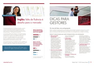 Inglês: falta de fluência é 
desafio para o mercado 
DEMANDA EM DESTAQUE 
A escassez de profissionais com boa fluência de inglês no mercado 
é motivo de preocupação para gestores de empresas em todos 
os setores. Cada vez mais, busca-se candidatos com domínio do 
idioma e este já é considerado conhecimento essencial para grande 
parte das empresas – e não apenas as multinacionais. 
Uma pesquisa da Robert Half, realizada com 100 diretores de RH de 
empresas brasileiras, mostrou que a fluência em inglês é considerada 
importante para o negócio em mais de 80% das companhias. 
Há, porém, uma grande divergência entre o que as empresas 
procuram e o que de fato encontram no mercado. Ainda são 
poucos os profissionais que possuem o domínio do idioma – apenas 
20% demonstram conhecimentos avançados em inglês. 
Com a escassez de pessoas com habilidade no idioma, candidatos com 
boa fluência conquistam cargos mais altos e bem remunerados. Quanto 
mais alto o cargo, maior é a exigência de conhecimentos na língua. 
Mais de 80% dos Diretores de RH dizem que a 
fluência em inglês é importante para o negócio 
Qual a importância 
do domínio de inglês 
para o seu negócio? 
Muito importante 
43% 
Um pouco importante 
Nada importante 
40% 
17% 
Qual o nível de 
fluência em inglês 
dos profissionais de 
sua empresa? 
Avançado 
20% 
Intermediário 
Básico 
Ruim 
24% 
45% 
24% 
Fonte: Pesquisa realizada pela Robert Half 
com 100 gestores de RH no Brasil 
DICAS PARA 
GESTORES 
74% dos gestores 
de RH admitem que 
a contraproposta é 
uma iniciativa comum 
em suas empresas 
Os riscos de fazer uma contraproposta 
Perder um profissional é quase sempre um grande problema para as empresas. Ao enfrentar a ameaça de ver um talento 
deixar a companhia, muitos gestores pensam na contraproposta como primeira alternativa. É importante, no entanto, 
pensar nas consequências dessa prática antes de tentar oferecer uma remuneração maior ao candidato a fim de retê-lo. 
Existem 5 razões principais para resistir à tentação de fazer uma contraproposta: 
1. Não é uma solução 
de longo prazo. 
Oferecer salário e benefícios 
competitivos, promover 
políticas de reconhecimento e 
planos de carreira claros são 
as verdadeiras estratégias de 
retenção. A contraproposta, 
por outro lado, é apenas uma 
forma custosa de adiar o 
inevitável. Muitos profissionais 
que aceitam contrapropostas 
acabam deixando a empresa 
menos de um ano depois. 
2. Você cria um mau precedente. 
Muitas empresas não consideram 
a possibilidade de que mais 
profissionais também considerem 
pedir demissão para receber 
uma contraproposta. É provável 
que outros membros da 
equipe usem essa estratégia: 
explorar o mercado de trabalho 
como uma ferramenta para 
renegociar seus salários. 
3. O clima interno 
pode ser afetado. 
Por mais “merecida” que seja 
uma contraproposta, outros 
profissionais vão pensar que 
existe favoritismo na empresa. As 
consequências podem ser inveja 
e ressentimento no ambiente 
de trabalho. As pessoas 
também podem interpretar a 
contraproposta como 
um sinal de que, não importa 
o bom trabalho que façam, 
é preciso uma ameaça de 
demissão para 
serem reconhecidas. 
4. Restabelecer a confiança será 
um desafio. 
Se um aumento de salário 
convenceu um profissional a 
permanecer na empresa, a 
primeira reação do gestor será 
de alívio. Mas assim que a crise 
inicial for amenizada, começam 
a surgir dúvidas sobre a lealdade 
do funcionário. E ele sempre 
pensará que a empresa demorou 
demais para reconhecê-lo. 
5. O profissional não terá uma 
performance melhor. 
Dar um aumento a um 
profissional não garante que ele 
atingirá melhores resultados. 
Alguns deles podem até mesmo 
pensar que são indispensáveis e 
perder o incentivo para fazer um 
bom trabalho. Sua performance 
pode até mesmo cair. 
roberthalf.com.br Robert Half • 2015 Salary Guide 33 
 